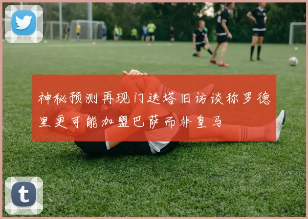 神秘预测再现门迭塔旧访谈称罗德里更可能加盟巴萨而非皇马