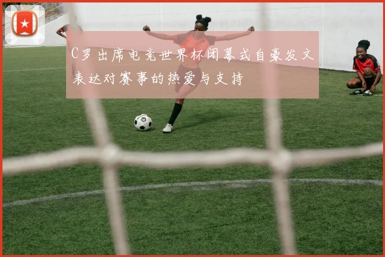 C罗出席电竞世界杯闭幕式自豪发文表达对赛事的热爱与支持