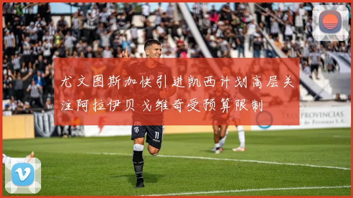尤文图斯加快引进凯西计划高层关注阿拉伊贝戈维奇受预算限制
