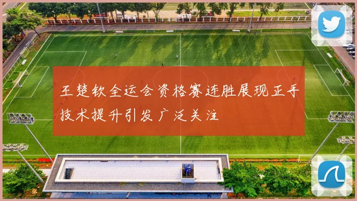 王楚钦全运会资格赛连胜展现正手技术提升引发广泛关注