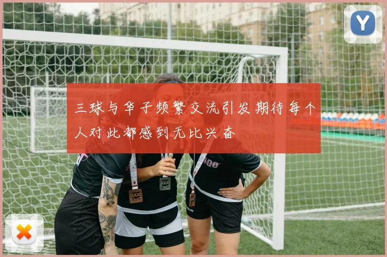 三球与华子频繁交流引发期待每个人对此都感到无比兴奋