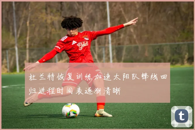 杜兰特恢复训练加速太阳队锋线回归进程时间表逐渐清晰